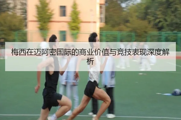 梅西在迈阿密国际的商业价值与竞技表现深度解析